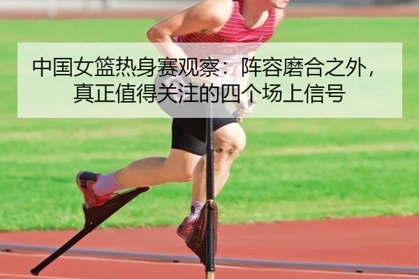中国女篮热身赛观察：阵容磨合之外，真正值得关注的四个场上信号 - mkweb